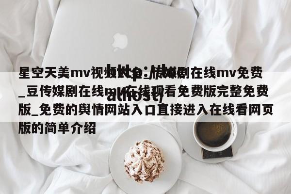 星空天美mv视频大全_传媒剧在线mv免费_豆传媒剧在线mv在线观看免费版完整免费版_免费的舆情网站入口直接进入在线看网页版的简单介绍